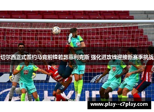 切尔西正式签约马竞前锋若昂菲利克斯 强化进攻线迎接新赛季挑战